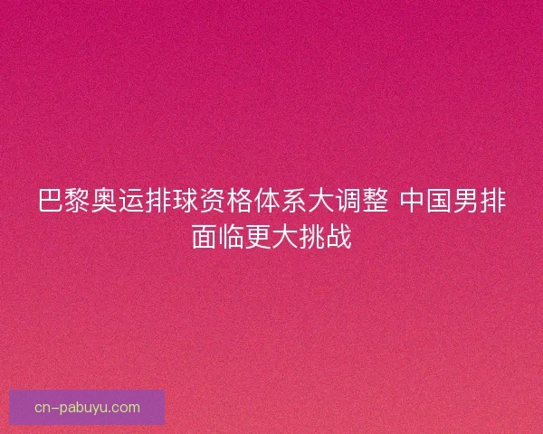 巴黎奥运排球资格体系大调整 中国男排面临更大挑战