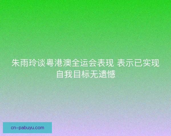 朱雨玲谈粤港澳全运会表现 表示已实现自我目标无遗憾