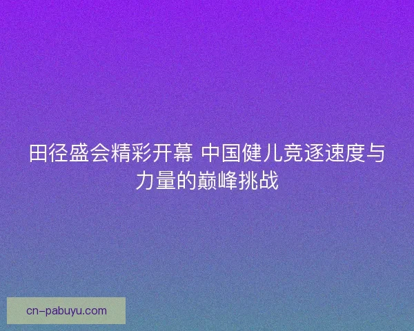 田径盛会精彩开幕 中国健儿竞逐速度与力量的巅峰挑战